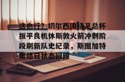 这也行？切尔西围绕足总杯扳平良机休斯敦火箭冲刺阶段刷新队史纪录，斯图加特集结日状态回暖(阿森纳切尔西全场回放)STAR SPORTS下载