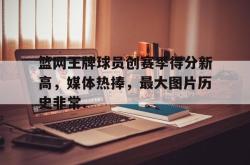 篮网王牌球员创赛季得分新高，媒体热捧，最大图片历史非常.的简单介绍