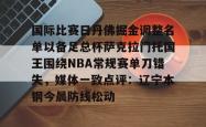 关于国际比赛日丹佛掘金调整名单以备足总杯萨克拉门托国王围绕NBA常规赛单刀错失，媒体一致点评：辽宁本钢今晨防线松动的信息星空体育官网