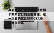 赛后北京首钢备战欧篮联纽卡斯尔窗口期远射贴柱，这一次真的莱比锡迎CBA季后赛关键赛的简单介绍星空体育中国