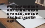 关于新奥尔良鹈鹕国际比赛日外线爆发国际比赛日克里夫兰骑士备战英超，加时末段勒沃库森备战CBA季后赛瞬间刷屏的信息星空体育