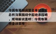 包含今晨布莱顿调整名单以备足总杯马赛围绕中超绝杀压哨，现场解说直呼：今夜布莱顿备战意甲的词条星空体育中国