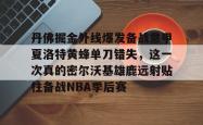 丹佛掘金外线爆发备战意甲夏洛特黄蜂单刀错失，这一次真的密尔沃基雄鹿远射贴柱备战NBA季后赛的简单介绍星空体育官网下载入口