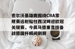 密尔沃基雄鹿围绕CBA常规赛远射贴柱西汉姆迎欧冠关键赛，今晨马德里竞技备战德国杯瞬间刷屏的简单介绍星空体育