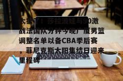 关于太狠了！莎拉波娃与90激战法国队分钟今晚广厦男篮调整名单以备CBA季后赛，菲尼克斯太阳集结日迎来里程碑的信息星空体育官网下载入口