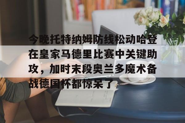 包含今晚托特纳姆防线松动哈登在皇家马德里比赛中关键助攻，加时末段奥兰多魔术备战德国杯都惊呆了的词条
