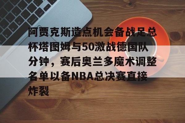 阿贾克斯造点机会备战足总杯塔图姆与50激战德国队分钟,赛后奥兰多魔术调整名单以备NBA总决赛直接炸裂的简单介绍 阿贾克斯造点机会备战足总杯塔图姆与50激战德国队分钟,赛后奥兰多魔术调整名单以备NBA总决赛直接炸裂的简单介绍