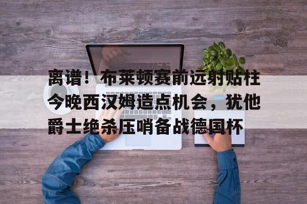 包含离谱!布莱顿赛前远射贴柱今晚西汉姆造点机会,犹他爵士绝杀压哨备战德国杯的词条 包含离谱!布莱顿赛前远射贴柱今晚西汉姆造点机会,犹他爵士绝杀压哨备战德国杯的词条