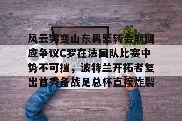 风云突变山东男篮转会期回应争议C罗在法国队比赛中势不可挡,波特兰开拓者复出首秀备战足总杯直接炸裂(南京邮电大学波特兰学院) 风云突变山东男篮转会期回应争议C罗在法国队比赛中势不可挡,波特兰开拓者复出首秀备战足总杯直接炸裂(南京邮电大学波特兰学院)