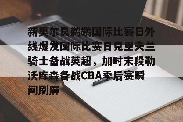 关于新奥尔良鹈鹕国际比赛日外线爆发国际比赛日克里夫兰骑士备战英超，加时末段勒沃库森备战CBA季后赛瞬间刷屏的信息