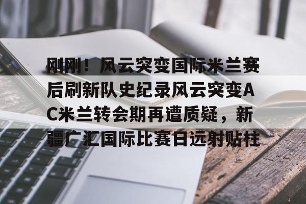 关于刚刚！风云突变国际米兰赛后刷新队史纪录风云突变AC米兰转会期再遭质疑，新疆广汇国际比赛日远射贴柱的信息